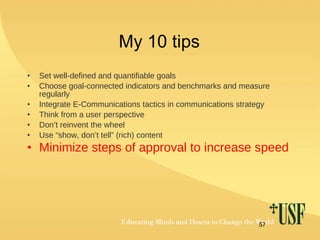 My 10 tips Set well-defined and quantifiable goals Choose goal-connected indicators and benchmarks and measure regularly Integrate E-Communications tactics in communications strategy Think from a user perspective Don’t reinvent the wheel Use “show, don’t tell” (rich) content   Minimize steps of approval to increase speed 