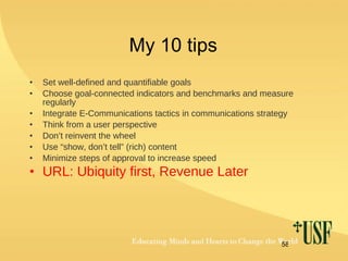 My 10 tips Set well-defined and quantifiable goals Choose goal-connected indicators and benchmarks and measure regularly Integrate E-Communications tactics in communications strategy Think from a user perspective Don’t reinvent the wheel Use “show, don’t tell” (rich) content  Minimize steps of approval to increase speed URL: Ubiquity first, Revenue Later 