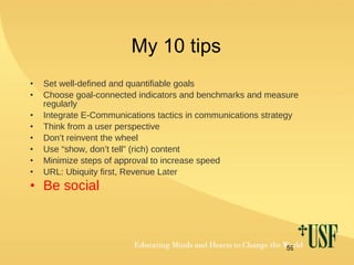 My 10 tips Set well-defined and quantifiable goals Choose goal-connected indicators and benchmarks and measure regularly Integrate E-Communications tactics in communications strategy Think from a user perspective Don’t reinvent the wheel Use “show, don’t tell” (rich) content  Minimize steps of approval to increase speed URL: Ubiquity first, Revenue Later Be social 