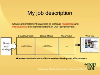 My job description Create and implement strategies to increase  readership  and  effectiveness  of e-communications in USF advancement Email Outreach Social Media Web Video Web Site  Measurable indicators of increased readership and effectiveness Goals and strategy 
