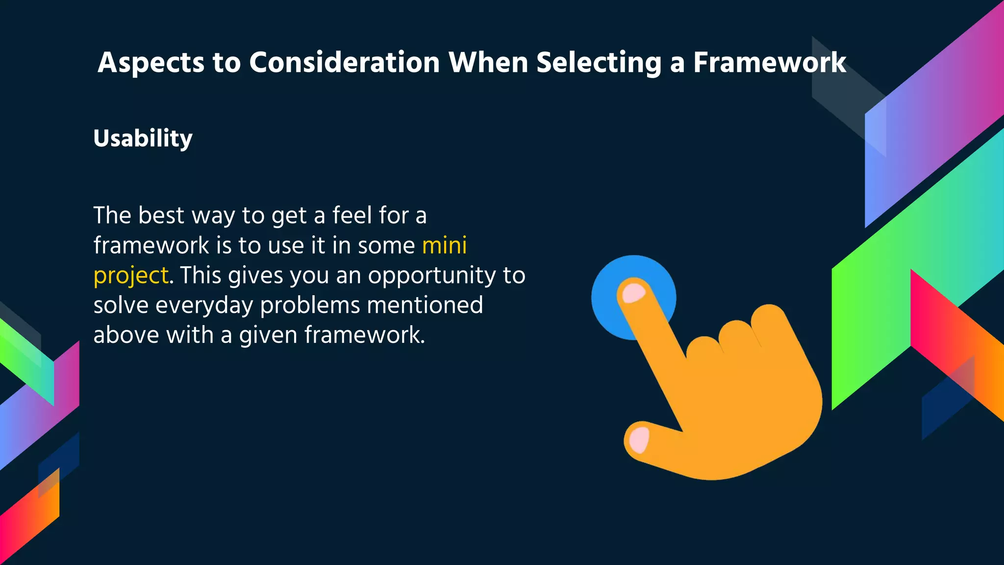 Usability The best way to get a feel for a framework is to use it in some mini project. This gives you an opportunity to solve everyday problems mentioned above with a given framework. Aspects to Consideration When Selecting a Framework 