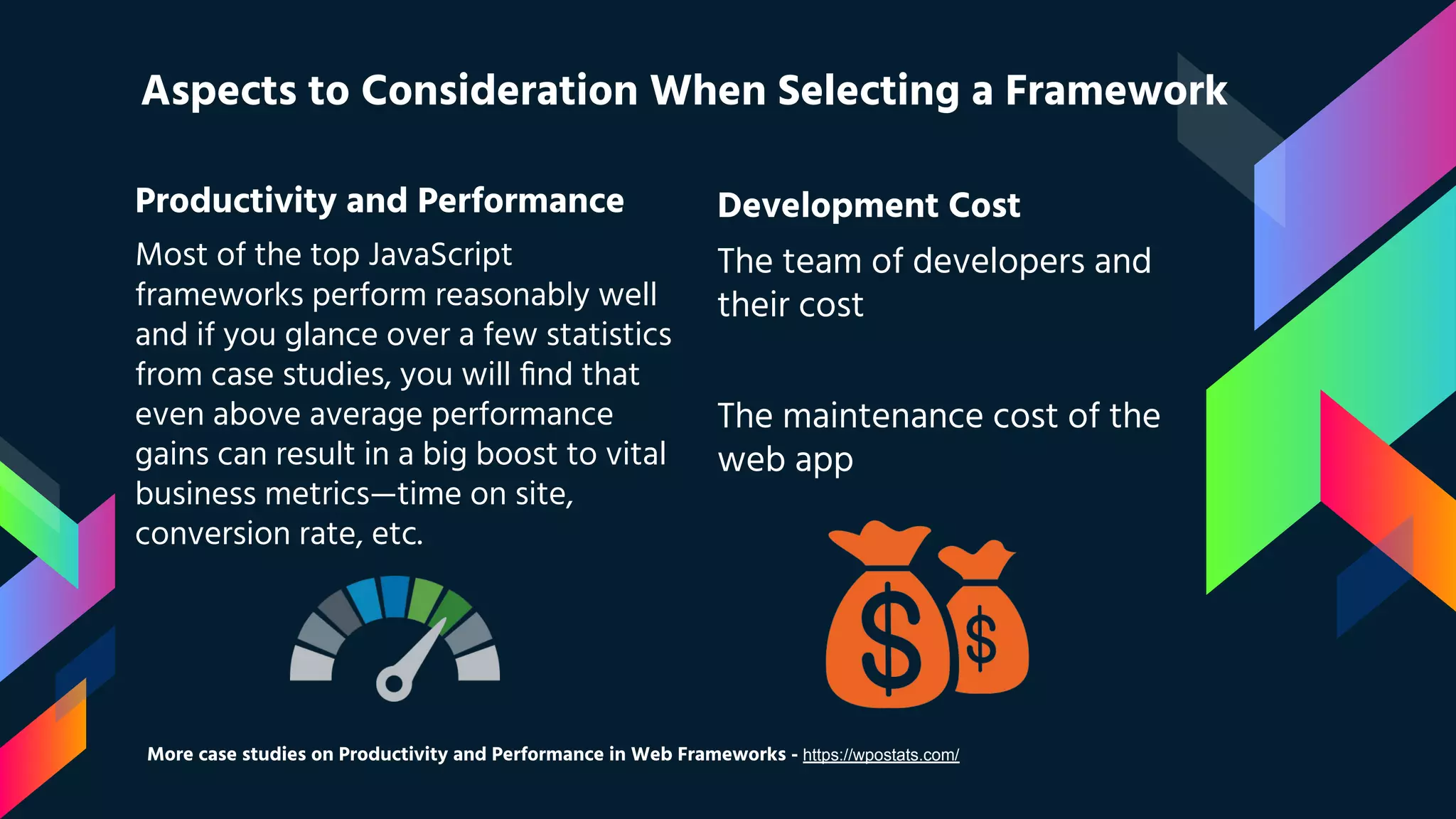 Productivity and Performance Most of the top JavaScript frameworks perform reasonably well and if you glance over a few statistics from case studies, you will ﬁnd that even above average performance gains can result in a big boost to vital business metrics—time on site, conversion rate, etc. Aspects to Consideration When Selecting a Framework Development Cost The team of developers and their cost The maintenance cost of the web app More case studies on Productivity and Performance in Web Frameworks - https://wpostats.com/ 