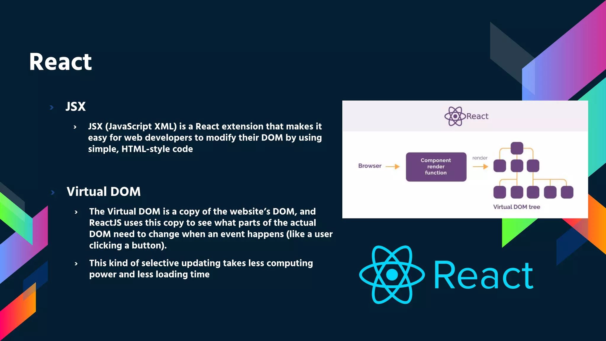 React › JSX › JSX (JavaScript XML) is a React extension that makes it easy for web developers to modify their DOM by using simple, HTML-style code › Virtual DOM › The Virtual DOM is a copy of the website’s DOM, and ReactJS uses this copy to see what parts of the actual DOM need to change when an event happens (like a user clicking a button). › This kind of selective updating takes less computing power and less loading time 