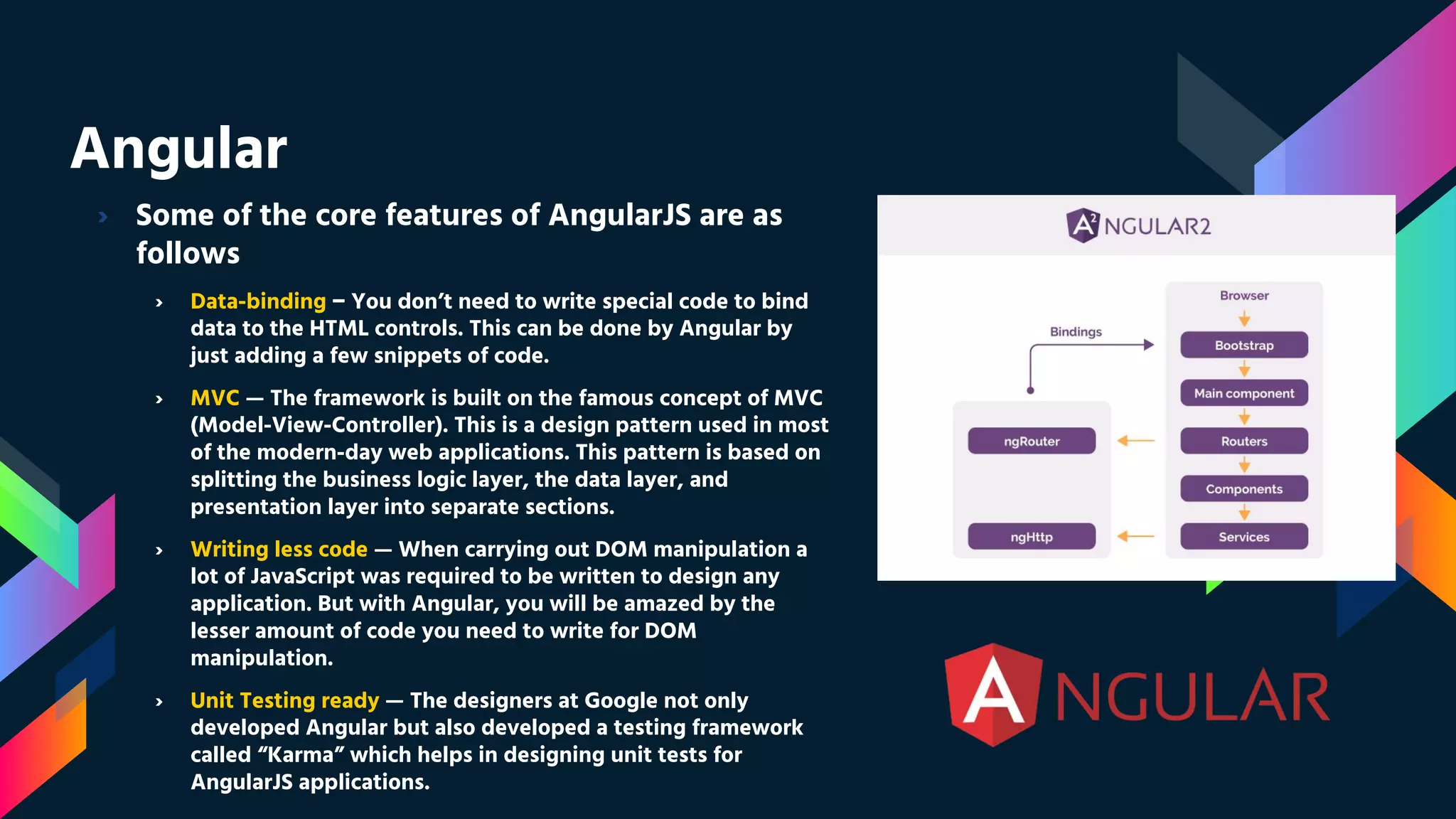 Angular › Some of the core features of AngularJS are as follows › Data-binding − You don’t need to write special code to bind data to the HTML controls. This can be done by Angular by just adding a few snippets of code. › MVC — The framework is built on the famous concept of MVC (Model-View-Controller). This is a design pattern used in most of the modern-day web applications. This pattern is based on splitting the business logic layer, the data layer, and presentation layer into separate sections. › Writing less code — When carrying out DOM manipulation a lot of JavaScript was required to be written to design any application. But with Angular, you will be amazed by the lesser amount of code you need to write for DOM manipulation. › Unit Testing ready — The designers at Google not only developed Angular but also developed a testing framework called “Karma” which helps in designing unit tests for AngularJS applications. 