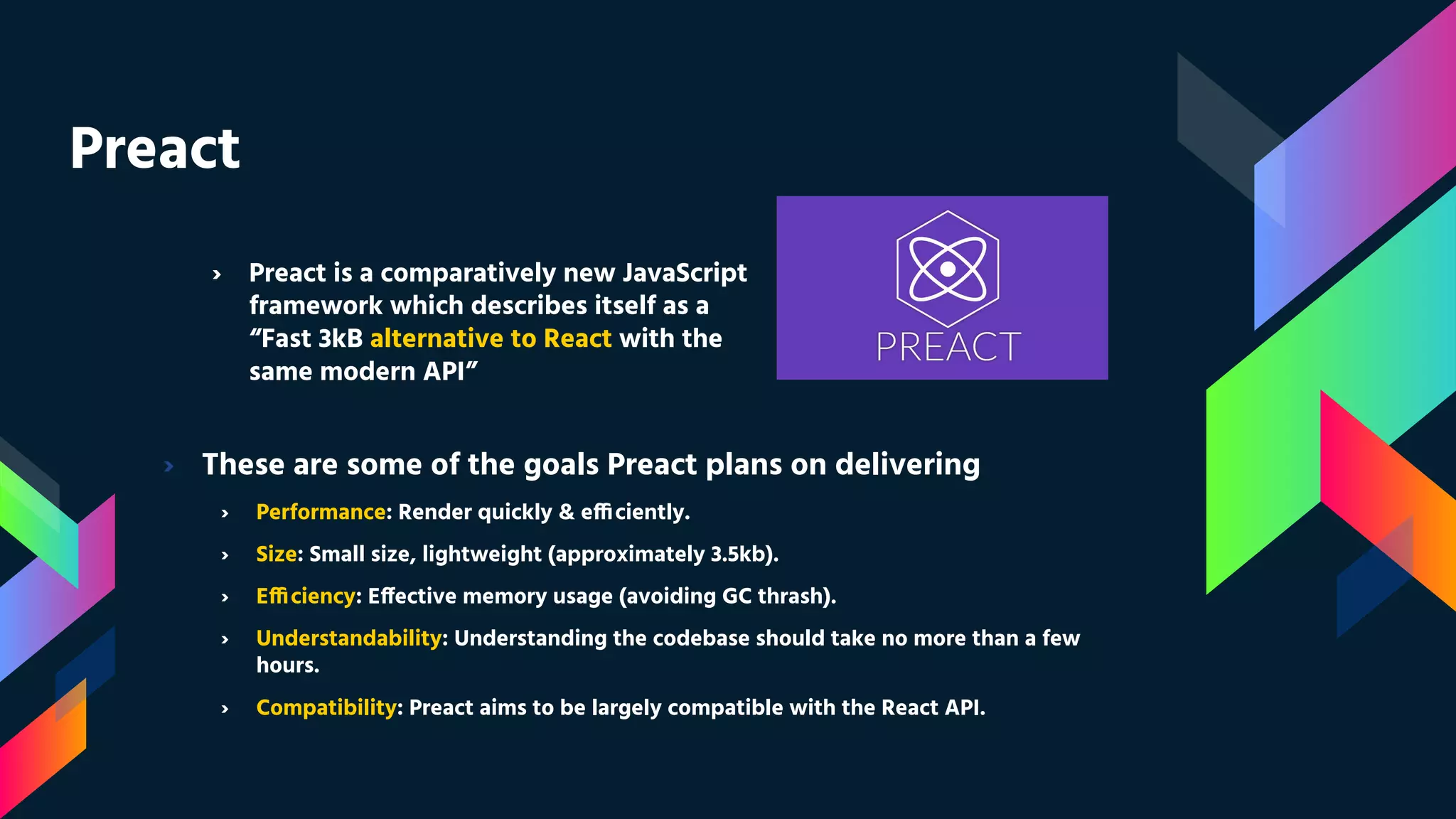 Preact › These are some of the goals Preact plans on delivering › Performance: Render quickly & efficiently. › Size: Small size, lightweight (approximately 3.5kb). › Efficiency: Effective memory usage (avoiding GC thrash). › Understandability: Understanding the codebase should take no more than a few hours. › Compatibility: Preact aims to be largely compatible with the React API. › Preact is a comparatively new JavaScript framework which describes itself as a “Fast 3kB alternative to React with the same modern API” 