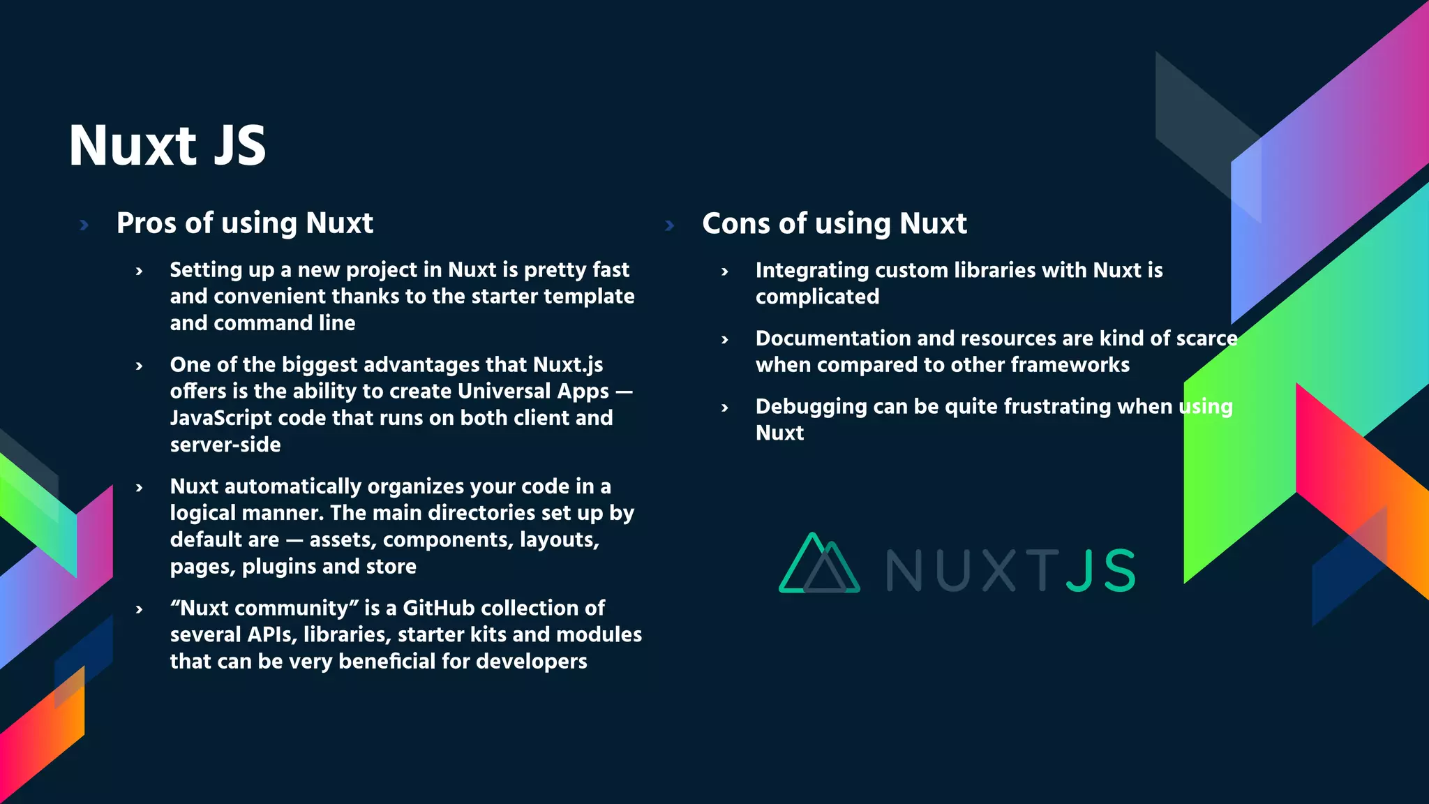 Nuxt JS › Pros of using Nuxt › Setting up a new project in Nuxt is pretty fast and convenient thanks to the starter template and command line › One of the biggest advantages that Nuxt.js offers is the ability to create Universal Apps — JavaScript code that runs on both client and server-side › Nuxt automatically organizes your code in a logical manner. The main directories set up by default are — assets, components, layouts, pages, plugins and store › “Nuxt community” is a GitHub collection of several APIs, libraries, starter kits and modules that can be very beneﬁcial for developers › Cons of using Nuxt › Integrating custom libraries with Nuxt is complicated › Documentation and resources are kind of scarce when compared to other frameworks › Debugging can be quite frustrating when using Nuxt 