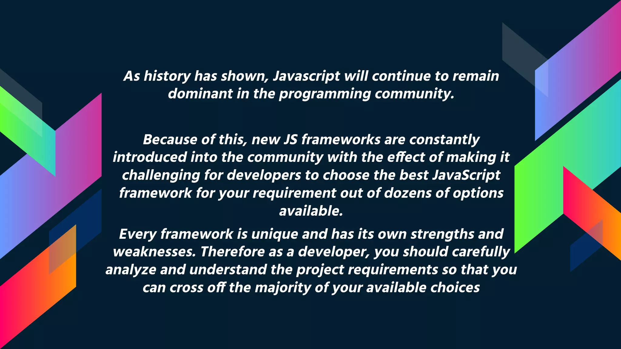 As history has shown, Javascript will continue to remain dominant in the programming community. Because of this, new JS frameworks are constantly introduced into the community with the effect of making it challenging for developers to choose the best JavaScript framework for your requirement out of dozens of options available. Every framework is unique and has its own strengths and weaknesses. Therefore as a developer, you should carefully analyze and understand the project requirements so that you can cross off the majority of your available choices 