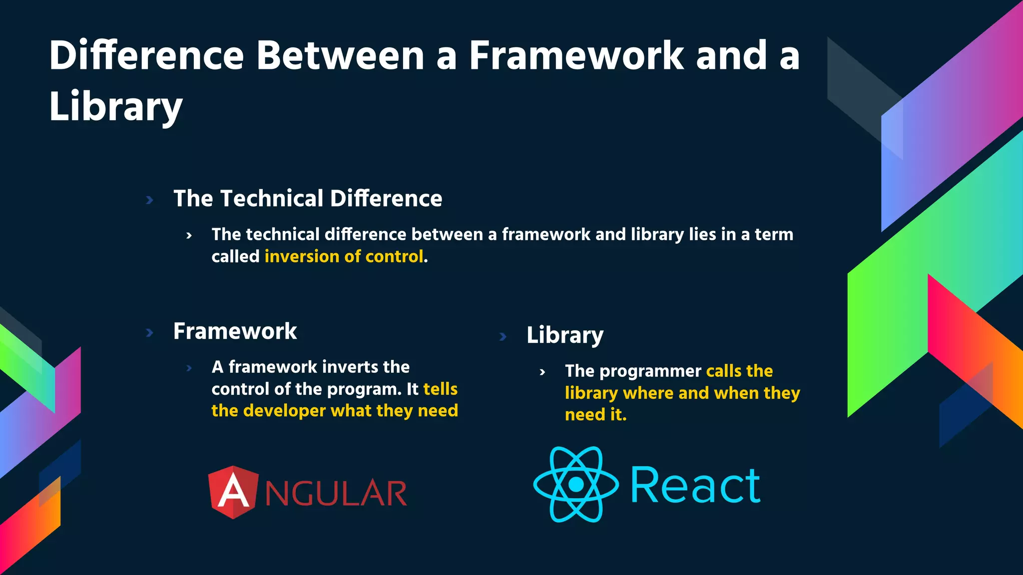 Difference Between a Framework and a Library › Framework › A framework inverts the control of the program. It tells the developer what they need › The Technical Difference › The technical difference between a framework and library lies in a term called inversion of control. › Library › The programmer calls the library where and when they need it. 