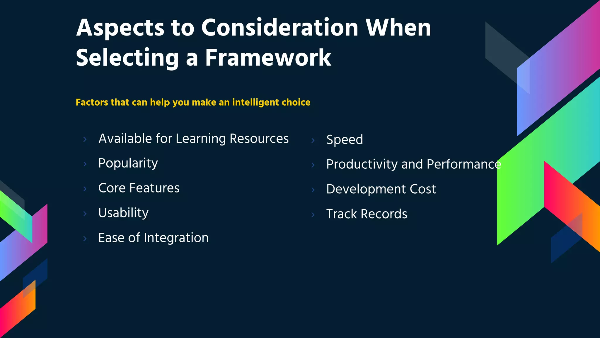 Aspects to Consideration When Selecting a Framework Factors that can help you make an intelligent choice › Available for Learning Resources › Popularity › Core Features › Usability › Ease of Integration › Speed › Productivity and Performance › Development Cost › Track Records 