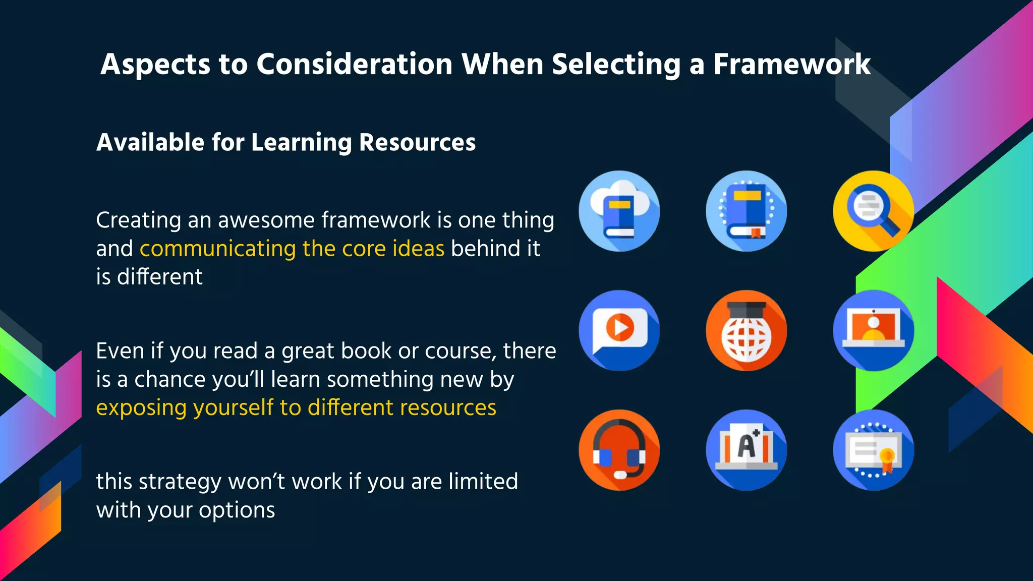 Available for Learning Resources Creating an awesome framework is one thing and communicating the core ideas behind it is different Even if you read a great book or course, there is a chance you’ll learn something new by exposing yourself to different resources this strategy won’t work if you are limited with your options Aspects to Consideration When Selecting a Framework 