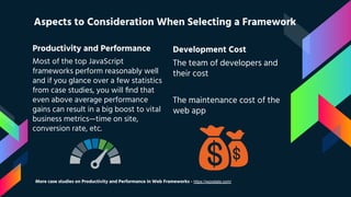 Productivity and Performance
Most of the top JavaScript
frameworks perform reasonably well
and if you glance over a few statistics
from case studies, you will ﬁnd that
even above average performance
gains can result in a big boost to vital
business metrics—time on site,
conversion rate, etc.
Aspects to Consideration When Selecting a Framework
Development Cost
The team of developers and
their cost
The maintenance cost of the
web app
More case studies on Productivity and Performance in Web Frameworks - https://wpostats.com/
 