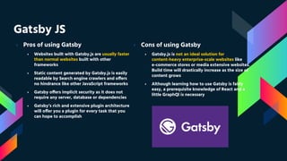 Gatsby JS
› Pros of using Gatsby
› Websites built with Gatsby.js are usually faster
than normal websites built with other
frameworks
› Static content generated by Gatsby.js is easily
readable by Search engine crawlers and offers
no hindrance like other JavaScript frameworks
› Gatsby offers implicit security as it does not
require any server, database or dependencies
› Gatsby’s rich and extensive plugin architecture
will offer you a plugin for every task that you
can hope to accomplish
› Cons of using Gatsby
› Gatsby.js is not an ideal solution for
content-heavy enterprise-scale websites like
e-commerce stores or media extensive websites.
Build time will drastically increase as the size of
content grows
› Although learning how to use Gatsby is fairly
easy, a prerequisite knowledge of React and a
little GraphQl is necessary
 