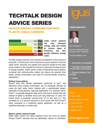 TECHTALK DESIGN
ADVICE SERIES
                                                                             YOUR CONTACT
REDUCE ENERGY CONSUMPTION WITH
PLASTIC CABLE CARRIERS


                                             Cable carrier systems
                                             not     only    transport
                                             energy, data and media          Joe Ciringione
                                             to various types of
                                                                             National Sales Manager,
                                             machines,     but    also
                                                                             Energy Chain® Systems
                                             greatly influence energy
                                             costs.                          JCirigione@igus.com

To keep energy costs low, one important consideration is the amount of
push-pull, or driving force, that is required at a given speed to move the   >> Subscribe to e-newsletter
cable carrier. Secondly, the stability and maximum weight for the cable
carrier system is also important to ensure it consumes the least amount      >> Contacts in your location
                                                                             (on-site within 24-48 hours)
of energy possible. Cable carriers made of high-performance plastics,
combined with continuous-flex cables, can reduce the required drive          >> Request catalogs / free
power, energy consumption and costs for environmentally conscious            samples
applications.                                                                >> myigus
Rolling versus gliding                                                       >> myCatalog
Recent tests and sample calculations performed at igus®’ test
laboratory prove energy consumption can be drastically reduced by
using the right cable carrier material with a sophisticated design,
especially in long-distance, high-load applications. For example, Rol-E-
Chain®—a specially designed cable carrier with built-in wheels that rolls    igus Inc.
instead of glides to facilitate travel over long distances—is used, the      PO Box 14349
friction factor is drastically reduced from 0.3 to less than 0.1. This
                                                                             East Providence, RI 02914
correlates to a 37 percent reduction in drive power with Rol E-Chain®
when compared to a traditional gliding application, as well as a             P. 1-800-527-2747
significant decrease in overall costs.
                                                                             F. (401) 438-7270

                                                                             sales@igus.com

Modern plastic instead of steel
Metal cable carriers are being replaced more and more by plastic
Energy Chains® because they are lightweight, require no lubrication          www.igus.com
 