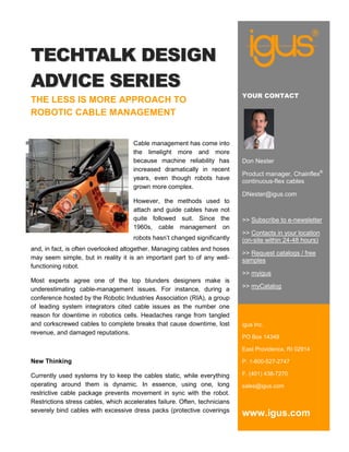TECHTALK DESIGN
ADVICE SERIES
                                                                            YOUR CONTACT
THE LESS IS MORE APPROACH TO
ROBOTIC CABLE MANAGEMENT


                                     Cable management has come into
                                     the limelight more and more
                                     because machine reliability has        Don Nester
                                     increased dramatically in recent
                                                                            Product manager, Chainflex®
                                     years, even though robots have
                                                                            continuous-flex cables
                                     grown more complex.
                                                                            DNester@igus.com
                                     However, the methods used to
                                     attach and guide cables have not
                                     quite followed suit. Since the         >> Subscribe to e-newsletter
                                     1960s, cable management on
                                                                            >> Contacts in your location
                                     robots hasn’t changed significantly    (on-site within 24-48 hours)
and, in fact, is often overlooked altogether. Managing cables and hoses
                                                                            >> Request catalogs / free
may seem simple, but in reality it is an important part to of any well-     samples
functioning robot.
                                                                            >> myigus
Most experts agree one of the top blunders designers make is
underestimating cable-management issues. For instance, during a             >> myCatalog
conference hosted by the Robotic Industries Association (RIA), a group
of leading system integrators cited cable issues as the number one
reason for downtime in robotics cells. Headaches range from tangled
and corkscrewed cables to complete breaks that cause downtime, lost         igus Inc.
revenue, and damaged reputations.
                                                                            PO Box 14349

                                                                            East Providence, RI 02914

New Thinking                                                                P. 1-800-527-2747

Currently used systems try to keep the cables static, while everything      F. (401) 438-7270
operating around them is dynamic. In essence, using one, long               sales@igus.com
restrictive cable package prevents movement in sync with the robot.
Restrictions stress cables, which accelerates failure. Often, technicians
severely bind cables with excessive dress packs (protective coverings
                                                                            www.igus.com
 