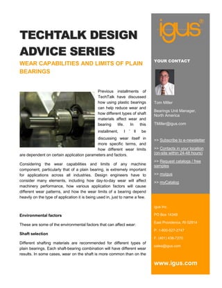 TECHTALK DESIGN
ADVICE SERIES
                                                                               YOUR CONTACT
WEAR CAPABILITIES AND LIMITS OF PLAIN
BEARINGS


                                              Previous installments of
                                              TechTalk have discussed
                                              how using plastic bearings       Tom Miller
                                              can help reduce wear and
                                                                               Bearings Unit Manager,
                                              how different types of shaft
                                                                               North America
                                              materials affect wear and
                                              bearing    life.  In    this     TMiller@igus.com
                                              installment,   I   ’   ll   be
                                           discussing wear itself in           >> Subscribe to e-newsletter
                                           more specific terms, and
                                           how different wear limits           >> Contacts in your location
are dependent on certain application parameters and factors.                   (on-site within 24-48 hours)

                                                                               >> Request catalogs / free
Considering the wear capabilities and limits of any machine                    samples
component, particularly that of a plain bearing, is extremely important
for applications across all industries. Design engineers have to               >> myigus
consider many elements, including how day-to-day wear will affect              >> myCatalog
machinery performance, how various application factors will cause
different wear patterns, and how the wear limits of a bearing depend
heavily on the type of application it is being used in, just to name a few.

                                                                               igus Inc.

Environmental factors                                                          PO Box 14349

                                                                               East Providence, RI 02914
These are some of the environmental factors that can affect wear:
                                                                               P. 1-800-527-2747
Shaft selection
                                                                               F. (401) 438-7270
Different shafting materials are recommended for different types of
                                                                               sales@igus.com
plain bearings. Each shaft-bearing combination will have different wear
results. In some cases, wear on the shaft is more common than on the

                                                                               www.igus.com
 