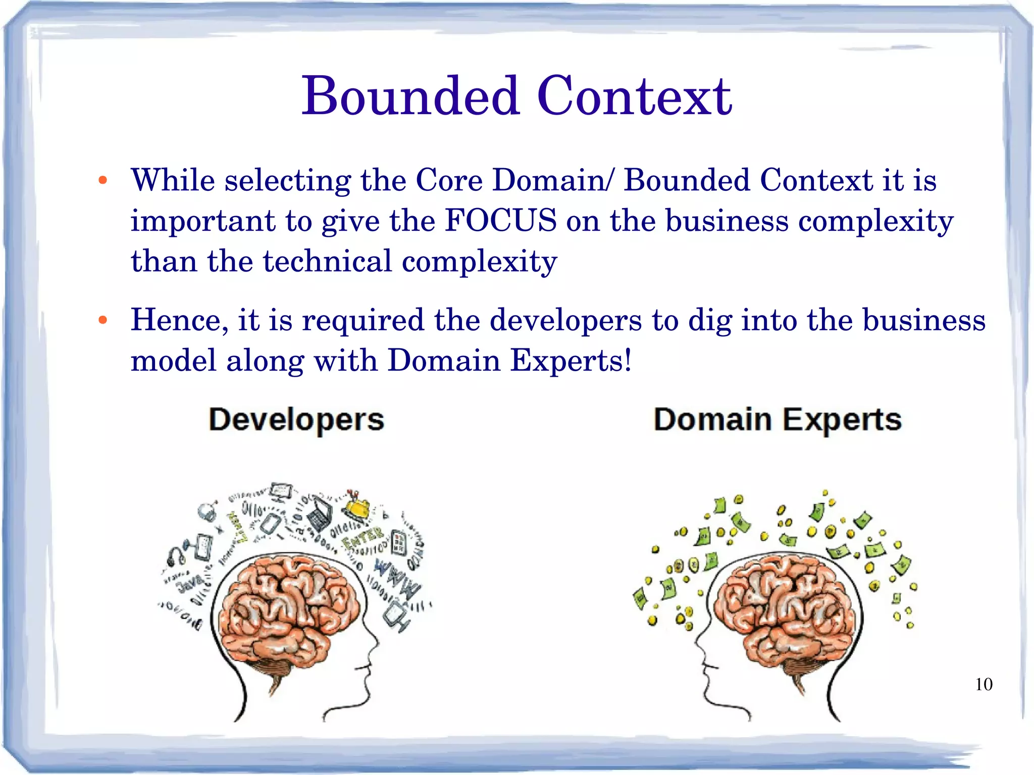 10
Bounded Context
● While selecting the Core Domain/ Bounded Context it is 
important to give the FOCUS on the business complexity 
than the technical complexity
● Hence, it is required the developers to dig into the business 
model along with Domain Experts!
 