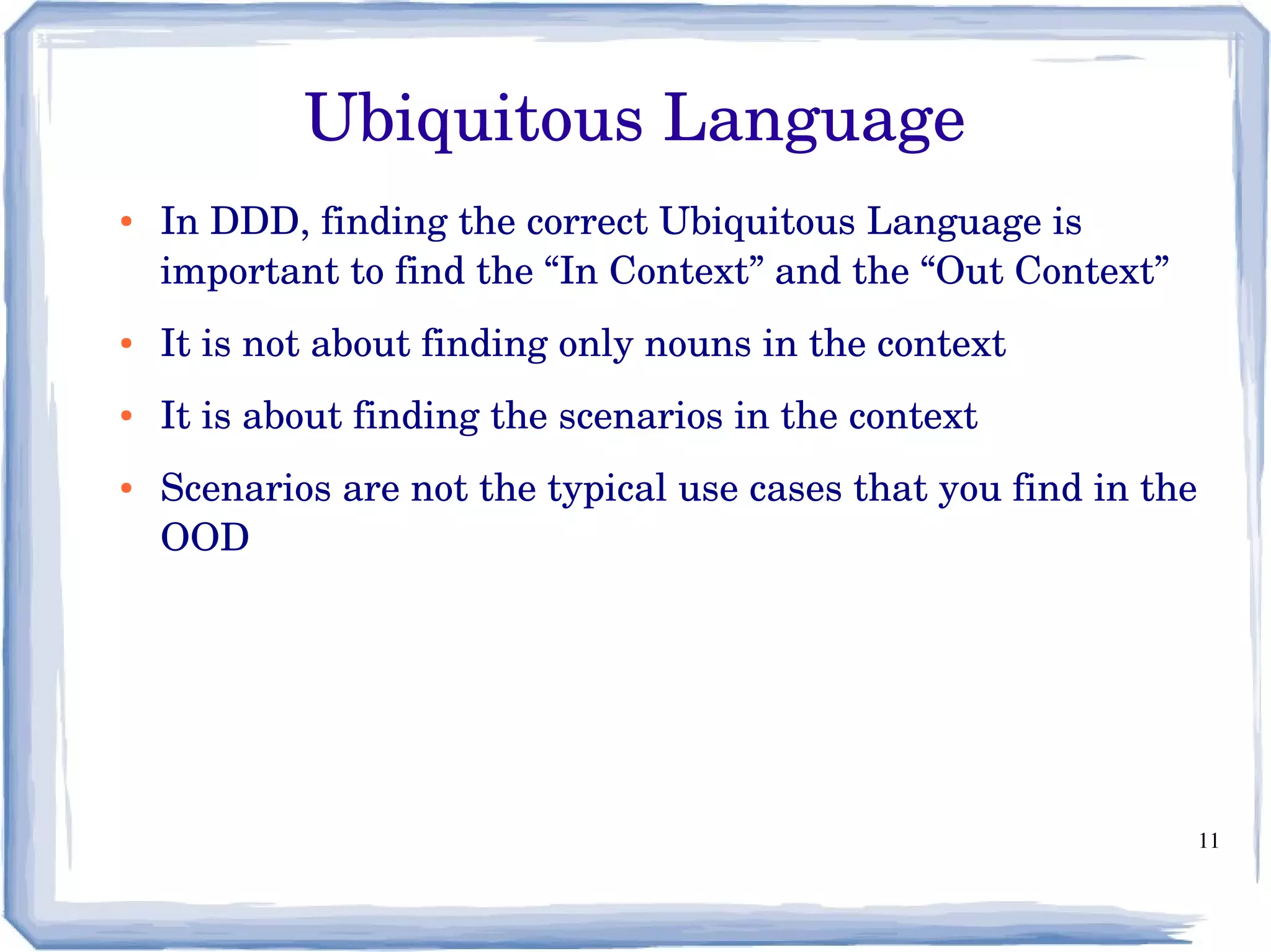 11
Ubiquitous Language
● In DDD, finding the correct Ubiquitous Language is 
important to find the “In Context” and the “Out Context”
● It is not about finding only nouns in the context
● It is about finding the scenarios in the context
● Scenarios are not the typical use cases that you find in the 
OOD
 