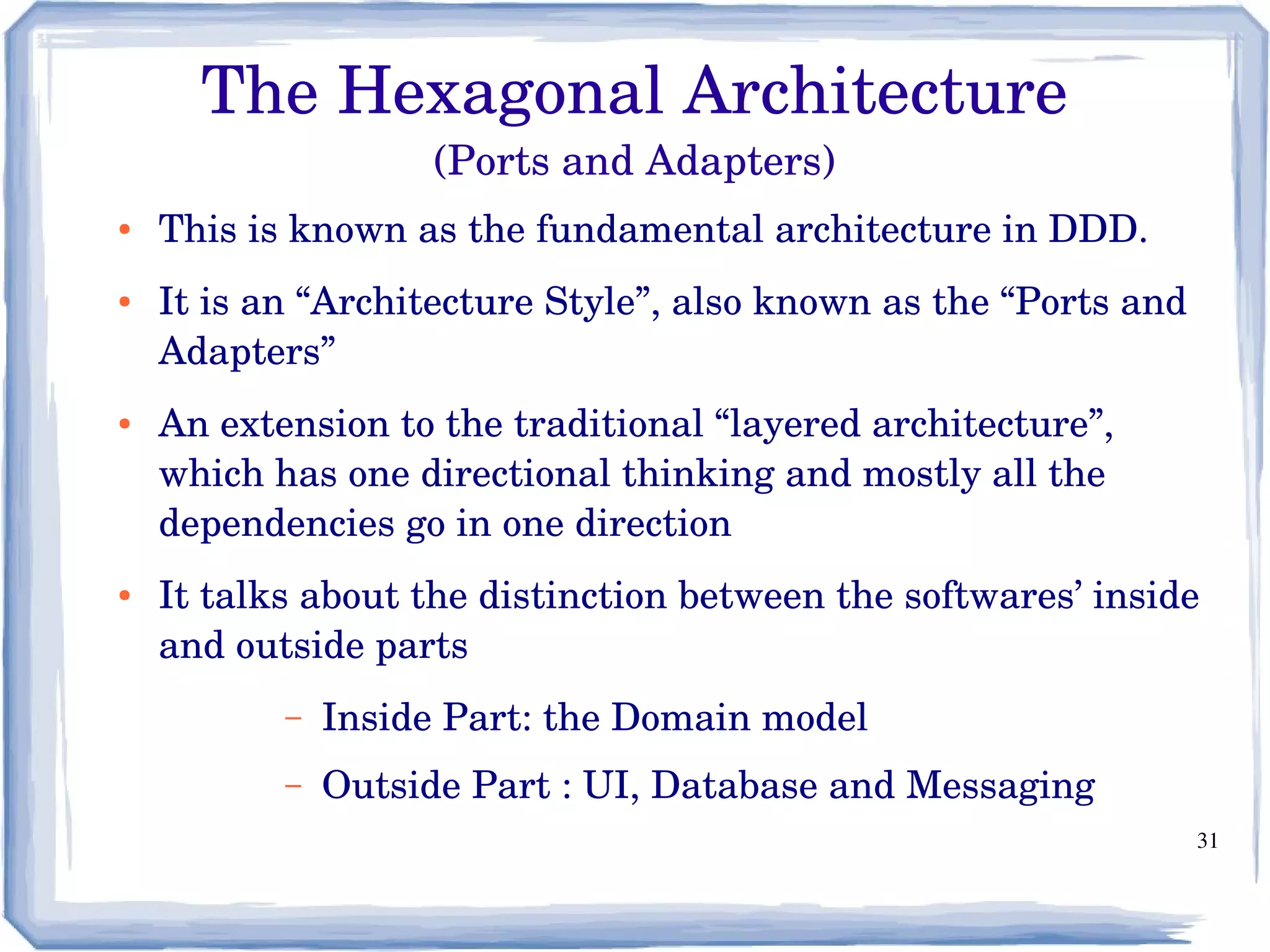 31
The Hexagonal Architecture
(Ports and Adapters)
● This is known as the fundamental architecture in DDD. 
● It is an “Architecture Style”, also known as the “Ports and 
Adapters” 
● An extension to the traditional “layered architecture”, 
which has one directional thinking and mostly all the 
dependencies go in one direction
● It talks about the distinction between the softwares’ inside 
and outside parts
– Inside Part: the Domain model
– Outside Part : UI, Database and Messaging
 