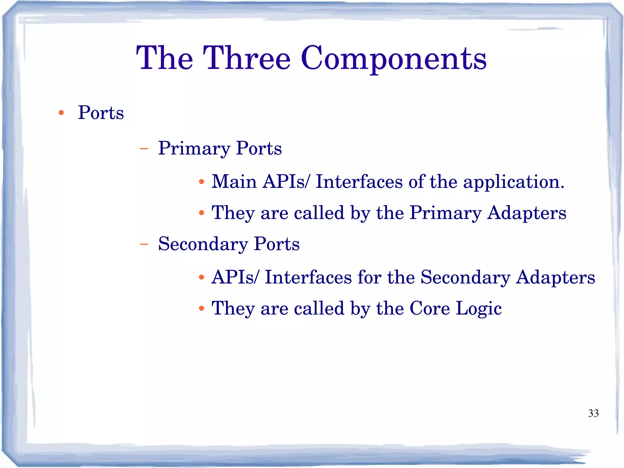 33
The Three Components
● Ports
– Primary Ports
● Main APIs/ Interfaces of the application.
● They are called by the Primary Adapters
– Secondary Ports
● APIs/ Interfaces for the Secondary Adapters
● They are called by the Core Logic
 