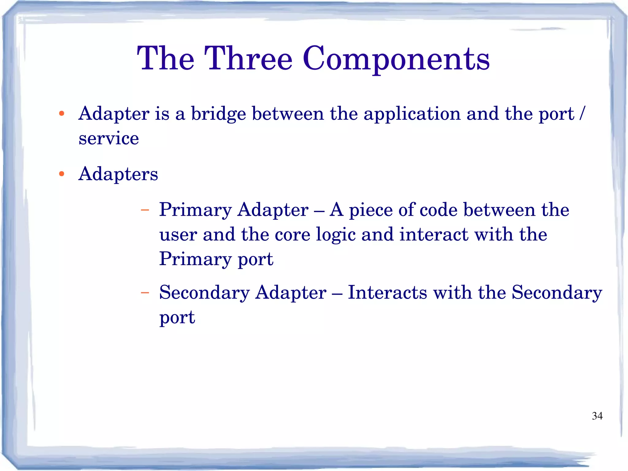 34
The Three Components
● Adapter is a bridge between the application and the port / 
service
● Adapters
– Primary Adapter – A piece of code between the 
user and the core logic and interact with the 
Primary port
– Secondary Adapter – Interacts with the Secondary 
port
 