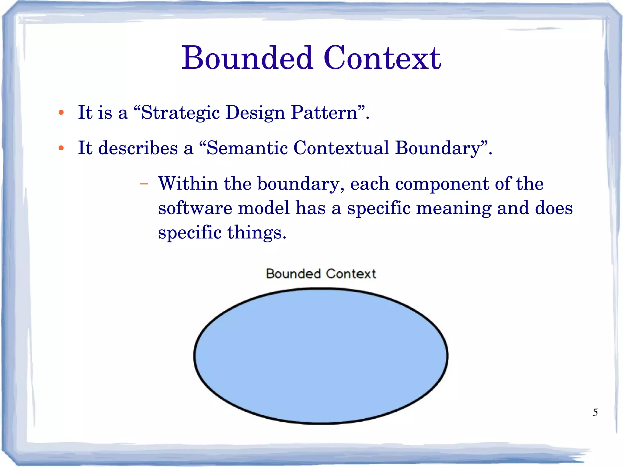5
Bounded Context
● It is a “Strategic Design Pattern”.
● It describes a “Semantic Contextual Boundary”.
– Within the boundary, each component of the 
software model has a specific meaning and does 
specific things.
 