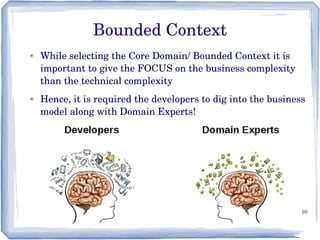 10
Bounded Context
● While selecting the Core Domain/ Bounded Context it is 
important to give the FOCUS on the business complexity 
than the technical complexity
● Hence, it is required the developers to dig into the business 
model along with Domain Experts!
 