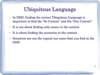 11
Ubiquitous Language
● In DDD, finding the correct Ubiquitous Language is 
important to find the “In Context” and the “Out Context”
● It is not about finding only nouns in the context
● It is about finding the scenarios in the context
● Scenarios are not the typical use cases that you find in the 
OOD
 