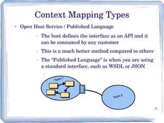 21
● Open Host Service / Published Language
– The host defines the interface as an API and it 
can be consumed by any customer
– This is a much better method compared to others
– The “Published Language” is when you are using 
a standard interface, such as WSDL or JSON
Context Mapping Types
 