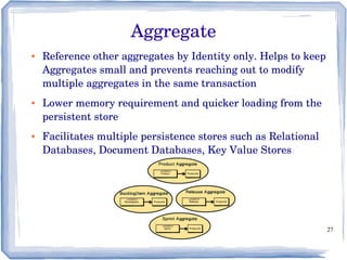 27
● Reference other aggregates by Identity only. Helps to keep 
Aggregates small and prevents reaching out to modify 
multiple aggregates in the same transaction
● Lower memory requirement and quicker loading from the 
persistent store
● Facilitates multiple persistence stores such as Relational 
Databases, Document Databases, Key Value Stores
Aggregate
 