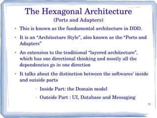 31
The Hexagonal Architecture
(Ports and Adapters)
● This is known as the fundamental architecture in DDD. 
● It is an “Architecture Style”, also known as the “Ports and 
Adapters” 
● An extension to the traditional “layered architecture”, 
which has one directional thinking and mostly all the 
dependencies go in one direction
● It talks about the distinction between the softwares’ inside 
and outside parts
– Inside Part: the Domain model
– Outside Part : UI, Database and Messaging
 