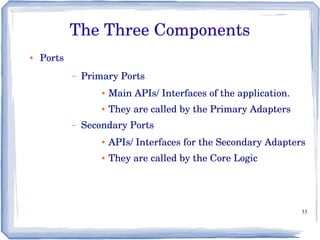 33
The Three Components
● Ports
– Primary Ports
● Main APIs/ Interfaces of the application.
● They are called by the Primary Adapters
– Secondary Ports
● APIs/ Interfaces for the Secondary Adapters
● They are called by the Core Logic
 