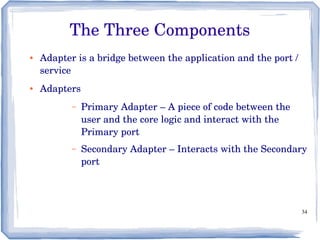 34
The Three Components
● Adapter is a bridge between the application and the port / 
service
● Adapters
– Primary Adapter – A piece of code between the 
user and the core logic and interact with the 
Primary port
– Secondary Adapter – Interacts with the Secondary 
port
 