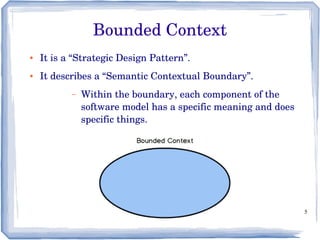 5
Bounded Context
● It is a “Strategic Design Pattern”.
● It describes a “Semantic Contextual Boundary”.
– Within the boundary, each component of the 
software model has a specific meaning and does 
specific things.
 