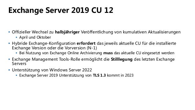 Exchange Server 2019 CU 12
 Offizieller Wechsel zu halbjähriger Veröffentlichung von kumulativen Aktualisierungen
 April und Oktober
 Hybride Exchange-Konfiguration erfordert das jeweils aktuelle CU für die installierte
Exchange Version oder die Vorversion (N-1)
 Bei Nutzung von Exchange Online Archivierung muss das aktuelle CU eingesetzt werden
 Exchange Management Tools-Rolle ermöglicht die Stilllegung des letzten Exchange
Servers
 Unterstützung von Windows Server 2022
 Exchange Server 2019 Unterstützung von TLS 1.3 kommt in 2023
 