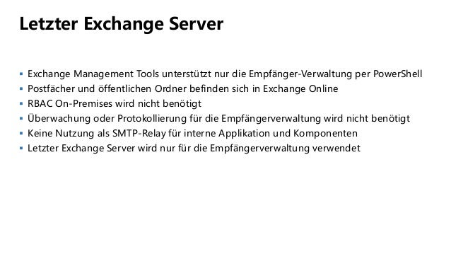 Letzter Exchange Server
 Exchange Management Tools unterstützt nur die Empfänger-Verwaltung per PowerShell
 Postfächer und öffentlichen Ordner befinden sich in Exchange Online
 RBAC On-Premises wird nicht benötigt
 Überwachung oder Protokollierung für die Empfängerverwaltung wird nicht benötigt
 Keine Nutzung als SMTP-Relay für interne Applikation und Komponenten
 Letzter Exchange Server wird nur für die Empfängerverwaltung verwendet
 