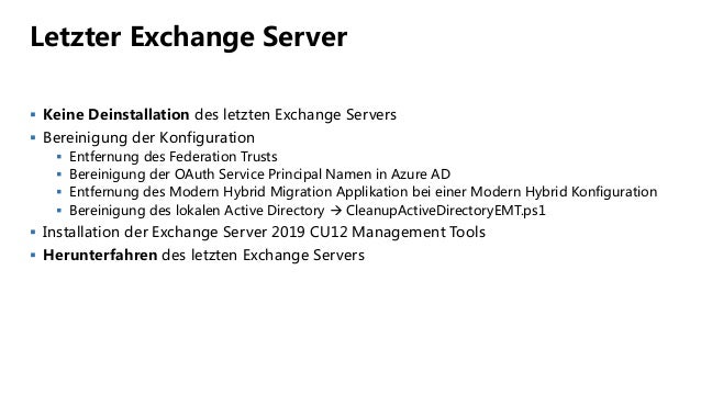 Letzter Exchange Server
 Keine Deinstallation des letzten Exchange Servers
 Bereinigung der Konfiguration
 Entfernung des Federation Trusts
 Bereinigung der OAuth Service Principal Namen in Azure AD
 Entfernung des Modern Hybrid Migration Applikation bei einer Modern Hybrid Konfiguration
 Bereinigung des lokalen Active Directory  CleanupActiveDirectoryEMT.ps1
 Installation der Exchange Server 2019 CU12 Management Tools
 Herunterfahren des letzten Exchange Servers
 