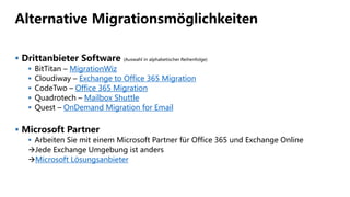 Alternative Migrationsmöglichkeiten
 Drittanbieter Software (Auswahl in alphabetischer Reihenfolge)
 BitTitan – MigrationWiz
 Cloudiway – Exchange to Office 365 Migration
 CodeTwo – Office 365 Migration
 Quadrotech – Mailbox Shuttle
 Quest – OnDemand Migration for Email
 Microsoft Partner
 Arbeiten Sie mit einem Microsoft Partner für Office 365 und Exchange Online
Jede Exchange Umgebung ist anders
Microsoft Lösungsanbieter
 