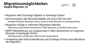 Migrationsmöglichkeiten
Staged Migration (1)
 Migration aller Exchange Objekte zu Exchange Online
 Synchronisation der Benutzerobjekte mit Azure AD Connect
Lokaler Postfach-Benutzer wird zu einem E-Mail-Benutzer in Exchange Online
 Migration erfolgt in mehreren Migrations-Batches
Abschluss eines Batchs konvertiert E-Mail-Benutzer zu Postfach-Benutzern
 SMTP-Weiterleitung von eingehenden E-Mail-Nachrichten an migrierte
Benutzer in Exchange Online
Konfiguration erfolgt über AAD Connect automatisch
 Umstellung des Nachrichtenflusses auf Exchange Online nach Abschluss
der Migration
 