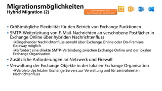 Migrationsmöglichkeiten
Hybrid Migration (2)
 Größtmögliche Flexibilität für den Betrieb von Exchange Funktionen
 SMTP-Weiterleitung von E-Mail-Nachrichten an verschobene Postfächer in
Exchange Online über hybriden Nachrichtenfluss
Eingehender Nachrichtenfluss sowohl über Exchange Online oder On-Premises
Gateway möglich
Erfordert eine direkte SMTP-Verbindung zwischen Exchange Online und der lokalen
Exchange Organisation
 Zusätzliche Anforderungen an Netzwerk und Firewall
 Verwaltung der Exchange Objekte in der lokalen Exchange Organisation
Verbleib des letzten Exchange Servers zur Verwaltung und für zentralisierten
Nachrichtenfluss
Exchange Server 2010
End-Of-Support 13. Oktober 2020
 