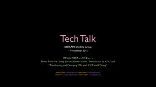 Tech Talk
BIBFRAME Working Group
17 November 2015
XPath, XSLT, and XQuery
Notes from the Library Juice Academy courses,“Introduction to XML” and
“Transforming and Querying XML with XSLT and XQuery”
Allison Jai O’Dell | AJODELL@ufl.edu || Hikaru Nakano | hnakano@mail.ufl.edu
Douglas Smith | dougsmith@uflib.ufl.edu || Gerald Langford | gerlang@uflib.ufl.edu
 