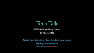Tech Talk
BIBFRAMEWorking Group
15 March 2016
Notes from the Library Juice Academy courses on
“SPARQL Fundamentals”
Allison Jai O’Dell | AJODELL@ufl.edu
 