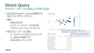 10
Direct Query
クラウドデータベースへの新しいアクセス方法
• ODAGとDynamic viewsを補完する
SQLプッシュダウン・オプション
• 理由
- 処理の再利用
- ビッグデータ、またはデータの再利用
- アクセスコントロールとビジネスロジック
• 特定のユースケースに適合
- データアナリストのためのプロトタイピング
- 少人数向けの概要アプリ
- ODAG用セレクションアプリ
 