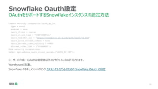 16
Snowflake Oauth設定
OAuthをサポートするSnowflakeインスタンスの設定方法
Create security integration oauth_kp_int
type = oauth
enabled = true
oauth_client = custom
oauth_client_type = 'CONFIDENTIAL’
oauth_redirect_uri = 'https://connector.qlik.com/auth/oauth/v2.htm’
oauth_issue_refresh_tokens = true
oauth_refresh_token_validity = 86400
blocked_roles_list = ('SYSADMIN’);
Show security integrations;
Select system$show_oauth_client_secrets('OAUTH_KP_INT');
ユーザーの作成：OAuthは管理者以外のアカウントにのみ許可されます。
Warehouseの起動。
Snowflake のドキュメントへのリンク カスタムクライアントのための Snowflake OAuth の設定
 