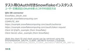17
テスト用OAuth付きSnowflakeインスタンス
ユーザー定義認証とOAuthを使ったコネクタの設定方法
Qlik DB connector
Snowflake_OAuth_test
example.snowflakecomputing.com
COMPUTE_WH
https://example.snowflakecomputing.com/oauth/authorize
https://example.snowflakecomputing.com/oauth/token-request
Client Id Q3pPn_example (from Snowflake)
Client Secret uSwL_example (from Snowflake)
(Both the client ID and client secret can be retrieved using the
SYSTEM$SHOW_OAUTH_CLIENT_SECRETS function.) Example:
select system$show_oauth_client_secrets('OAUTH_KP_INT');
 