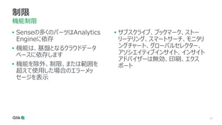 22
制限
機能制限
• Senseの多くのパーツはAnalytics
Engineに依存
• 機能は、基盤となるクラウドデータ
ベースに依存します
• 機能を除外、制限、または範囲を
超えて使用した場合のエラーメッ
セージを表示
• サブスクライブ、ブックマーク、ストー
リーテリング、スマートサーチ、モニタリ
ングチャート、グローバルセレクター、
アソシエイティブインサイト、インサイト
アドバイザーは無効、印刷、エクス
ポート
 