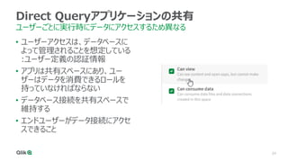 24
Direct Queryアプリケーションの共有
ユーザーごとに実行時にデータにアクセスするため異なる
• ユーザーアクセスは、データベースに
よって管理されることを想定している
:ユーザー定義の認証情報
• アプリは共有スペースにあり、ユー
ザーはデータを消費できるロールを
持っていなければならない
• データベース接続を共有スペースで
維持する
• エンドユーザーがデータ接続にアクセ
スできること
 