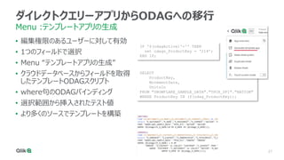 27
ダイレクトクエリーアプリからODAGへの移行
Menu :テンプレートアプリの生成
• 編集権限のあるユーザーに対して有効
• 1つのフィールドで選択
• Menu “テンプレートアプリの生成”
• クラウドデータベースからフィールドを取得
したテンプレートODAGスクリプト
• where句のODAGバインディング
• 選択範囲から挿入されたテスト値
• より多くのソースでテンプレートを構築
IF '$(odagActive)'='' THEN
set odagn_ProductKey = ‘214’;
END IF;
SELECT
ProductKey,
MovementDate,
UnitsIn
FROM "SNOWFLAKE_SAMPLE_DATA"."TPCH_SF1"."NATION"
WHERE ProductKey IN ($(odag_ProductKey));
 
