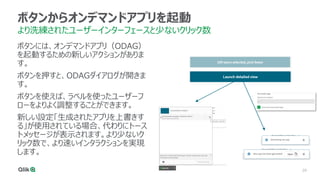 29
ボタンからオンデマンドアプリを起動
より洗練されたユーザーインターフェースと少ないクリック数
ボタンには、オンデマンドアプリ（ODAG）
を起動するための新しいアクションがありま
す。
ボタンを押すと、ODAGダイアログが開きま
す。
ボタンを使えば、ラベルを使ったユーザーフ
ローをよりよく調整することができます。
新しい設定「生成されたアプリを上書きす
る」が使用されている場合、代わりにトース
トメッセージが表示されます。より少ないク
リック数で、より速いインタラクションを実現
します。
 