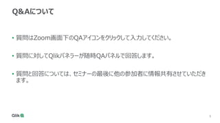 3
3
Q&Aについて
• 質問はZoom画面下のQAアイコンをクリックして入力してください。
• 質問に対してQlikパネラーが随時QAパネルで回答します。
• 質問と回答については、セミナーの最後に他の参加者に情報共有させていただき
ます。
 