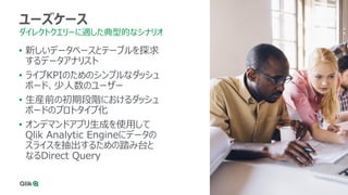 34
ユーズケース
ダイレクトクエリーに適した典型的なシナリオ
• 新しいデータベースとテーブルを探求
するデータアナリスト
• ライブKPIのためのシンプルなダッシュ
ボード、少人数のユーザー
• 生産前の初期段階におけるダッシュ
ボードのプロトタイプ化
• オンデマンドアプリ生成を使用して
Qlik Analytic Engineにデータの
スライスを抽出するための踏み台と
なるDirect Query
 
